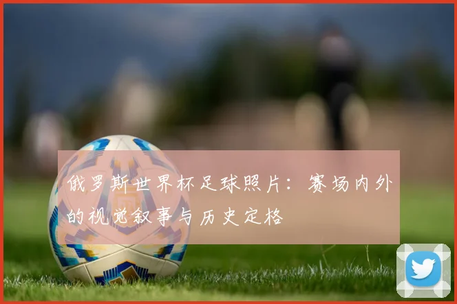 俄罗斯世界杯足球照片：赛场内外的视觉叙事与历史定格