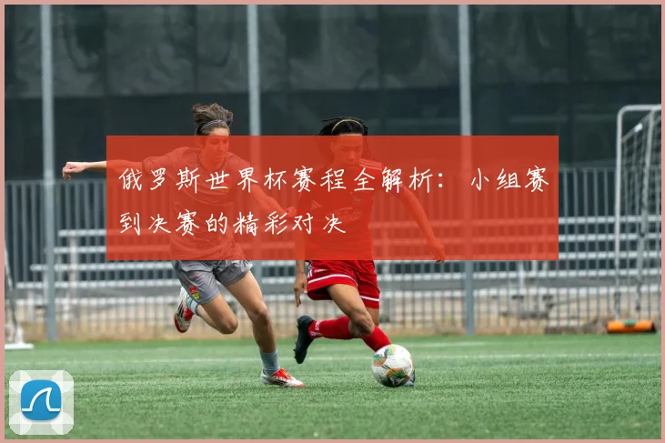 俄罗斯世界杯赛程全解析：小组赛到决赛的精彩对决