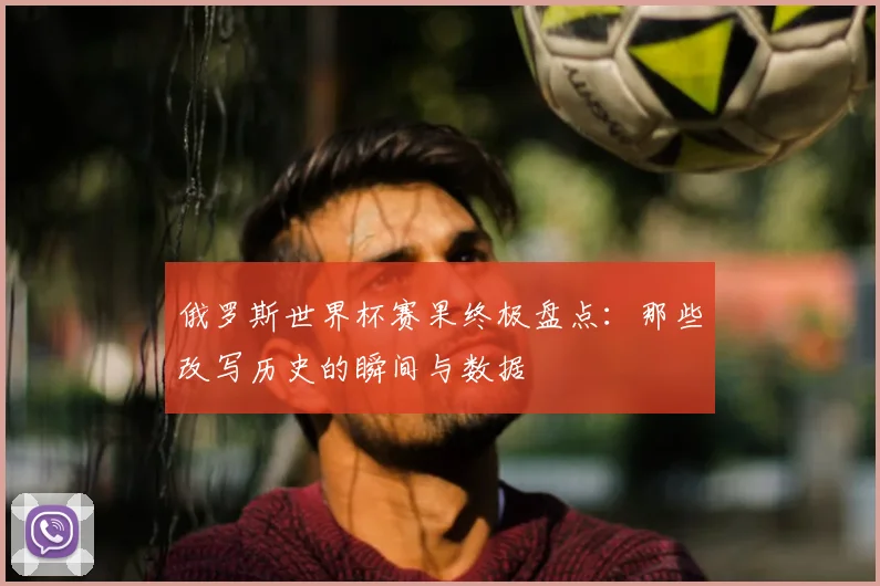 俄罗斯世界杯赛果终极盘点：那些改写历史的瞬间与数据